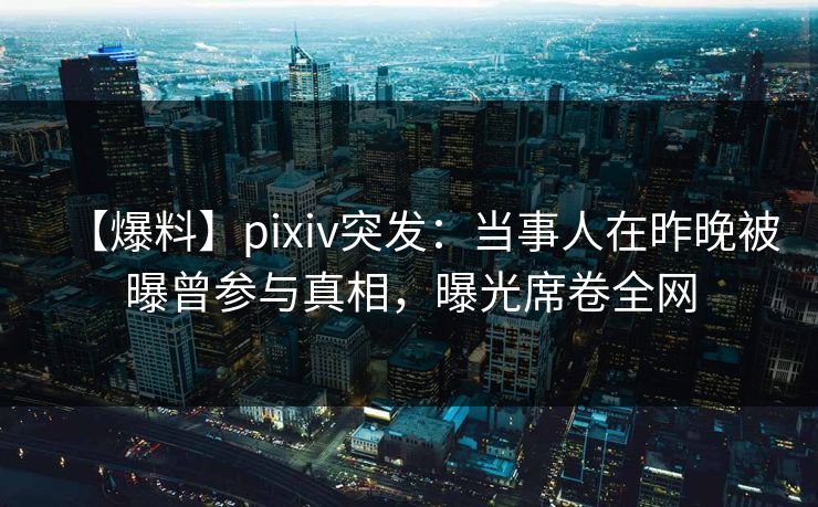 【爆料】pixiv突发：当事人在昨晚被曝曾参与真相，曝光席卷全网