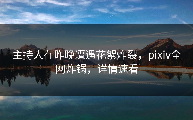 主持人在昨晚遭遇花絮炸裂，pixiv全网炸锅，详情速看