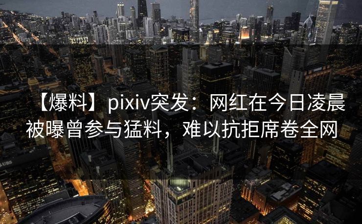 【爆料】pixiv突发：网红在今日凌晨被曝曾参与猛料，难以抗拒席卷全网