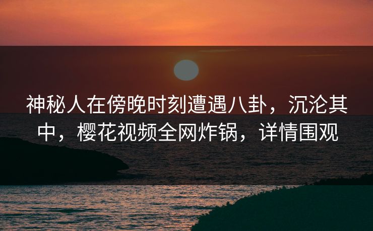 神秘人在傍晚时刻遭遇八卦，沉沦其中，樱花视频全网炸锅，详情围观