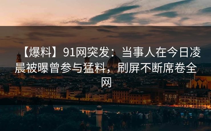 【爆料】91网突发：当事人在今日凌晨被曝曾参与猛料，刷屏不断席卷全网