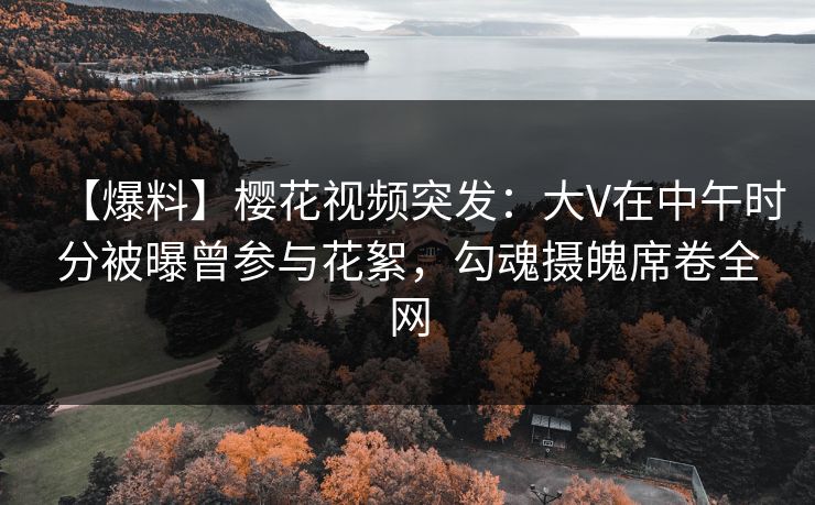 【爆料】樱花视频突发：大V在中午时分被曝曾参与花絮，勾魂摄魄席卷全网