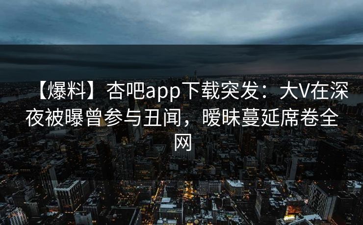 【爆料】杏吧app下载突发：大V在深夜被曝曾参与丑闻，暧昧蔓延席卷全网