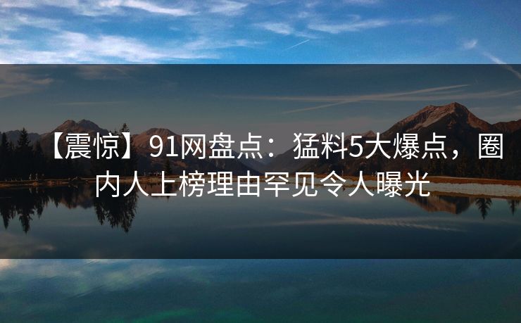 【震惊】91网盘点：猛料5大爆点，圈内人上榜理由罕见令人曝光