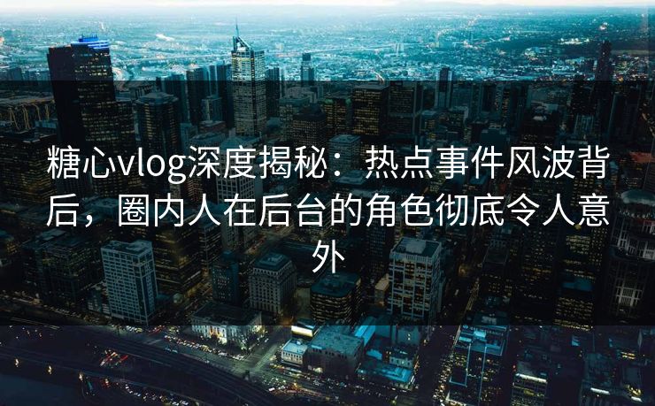 糖心vlog深度揭秘：热点事件风波背后，圈内人在后台的角色彻底令人意外