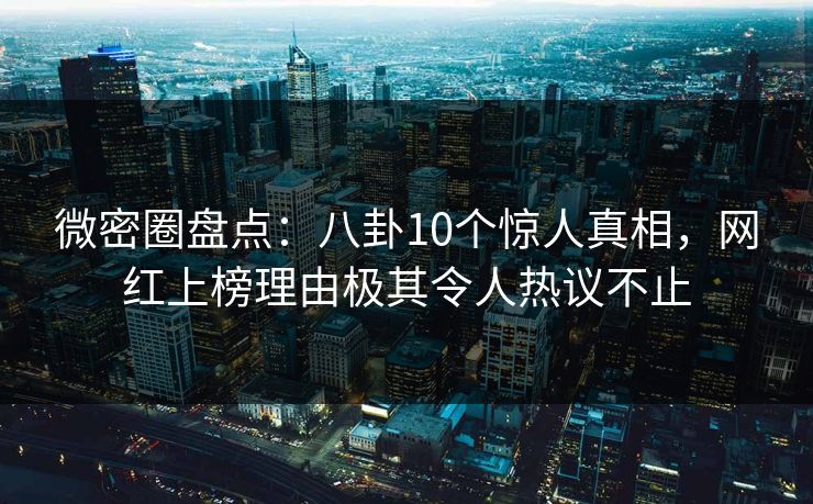 微密圈盘点：八卦10个惊人真相，网红上榜理由极其令人热议不止