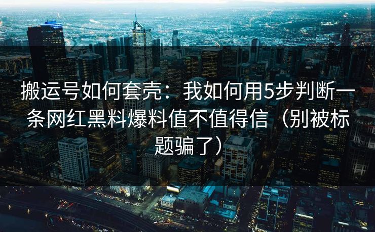 搬运号如何套壳：我如何用5步判断一条网红黑料爆料值不值得信（别被标题骗了）