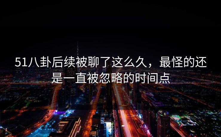 51八卦后续被聊了这么久，最怪的还是一直被忽略的时间点