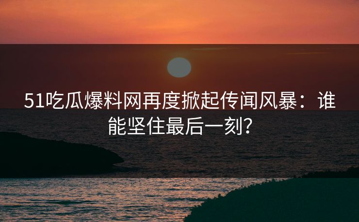 51吃瓜爆料网再度掀起传闻风暴：谁能坚住最后一刻？