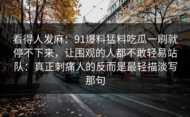 看得人发麻:91爆料猛料吃瓜一刷就停不下来,让围观的人都不敢轻易站队:真正刺痛人的反而是最轻描淡写那句 看得人发麻:91爆料猛料吃瓜一刷就停不下来,让围观的人都不敢轻易站队:真正刺痛人的反而是最轻描淡写那句